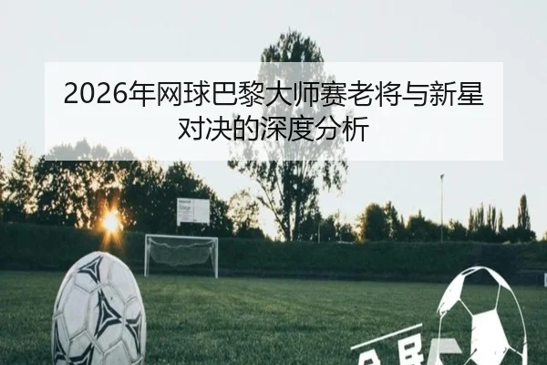 2026年网球巴黎大师赛老将与新星对决的深度分析