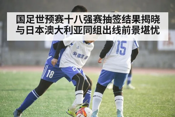 国足世预赛十八强赛抽签结果揭晓与日本澳大利亚同组出线前景堪忧