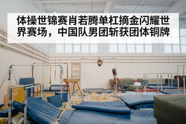 体操世锦赛肖若腾单杠摘金闪耀世界赛场，中国队男团斩获团体铜牌