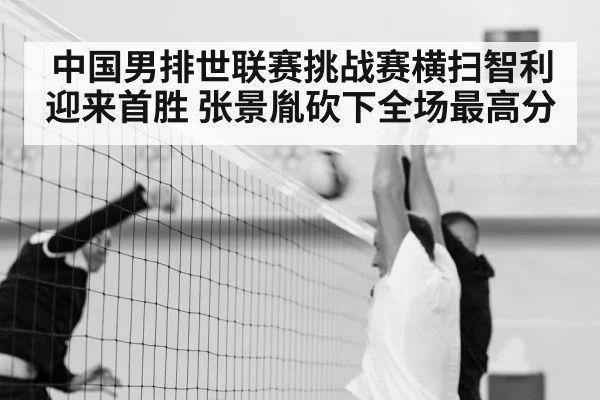中国男排世联赛挑战赛横扫智利迎来首胜 张景胤砍下全场最高分